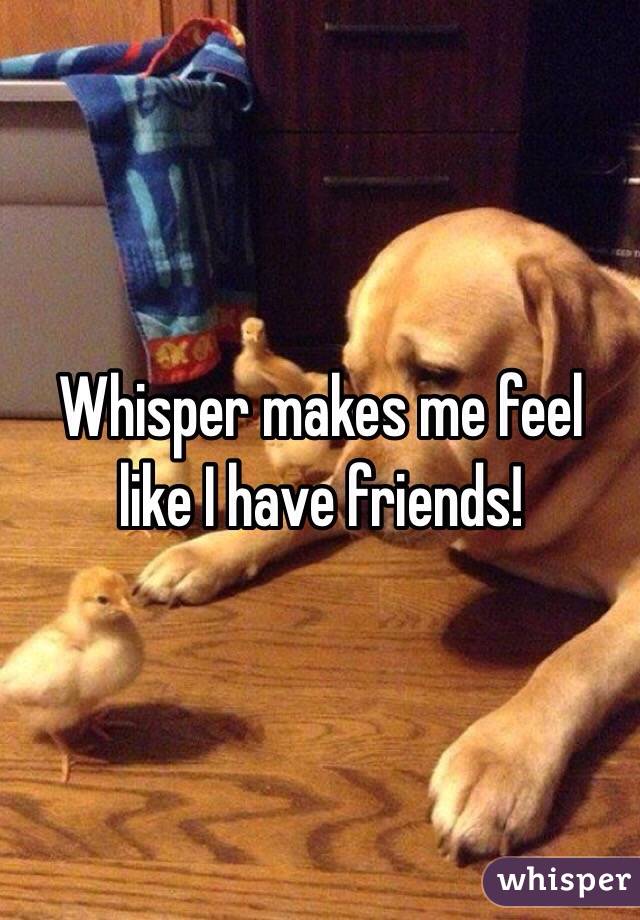Whisper makes me feel like I have friends! 