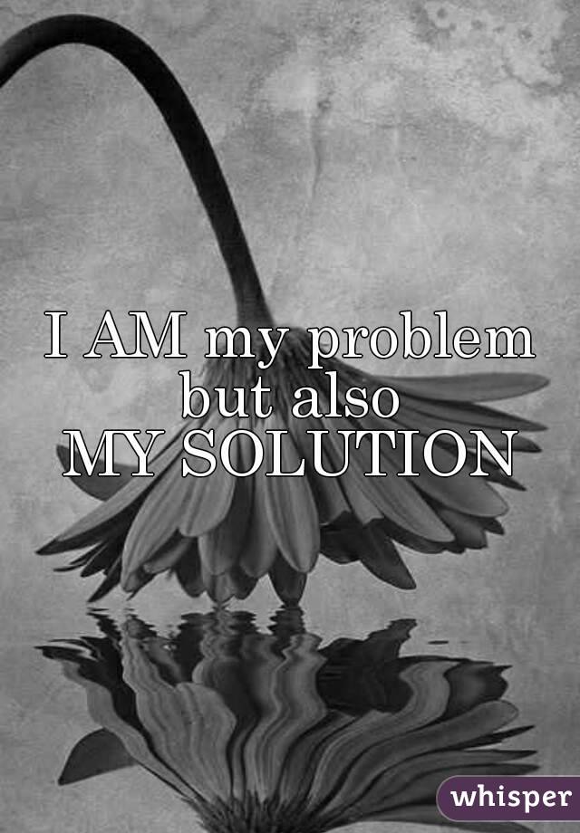 I AM my problem
 but also 
 MY SOLUTION 
