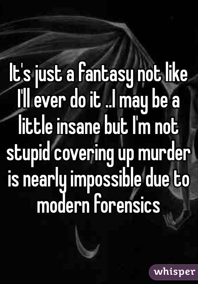 It's just a fantasy not like I'll ever do it ..I may be a little insane but I'm not stupid covering up murder is nearly impossible due to modern forensics 