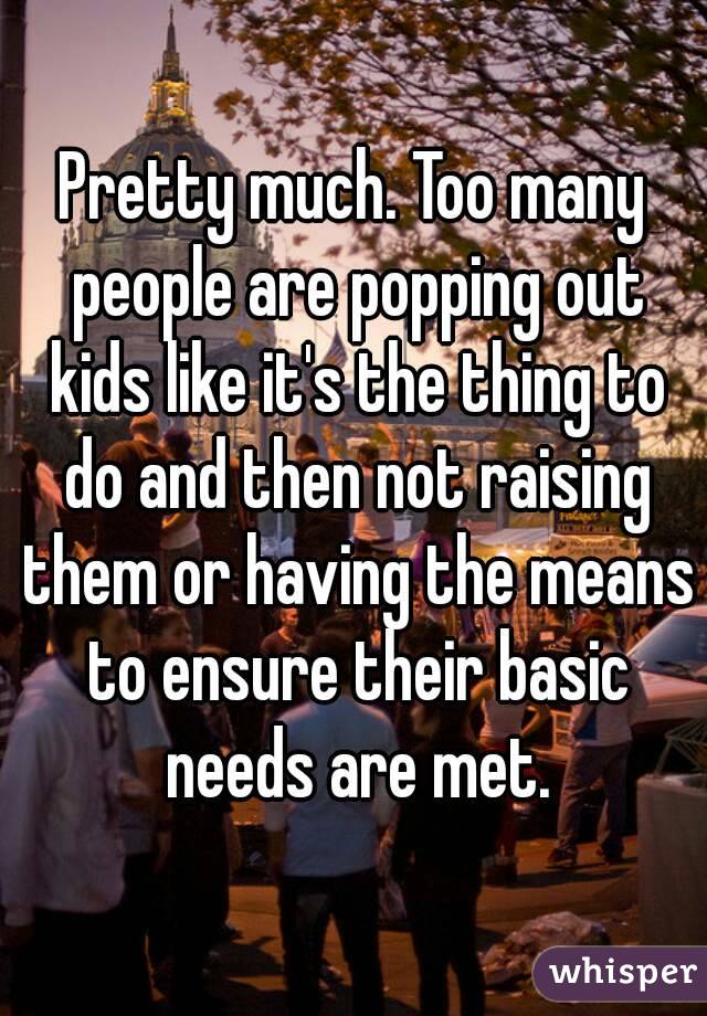 Pretty much. Too many people are popping out kids like it's the thing to do and then not raising them or having the means to ensure their basic needs are met.