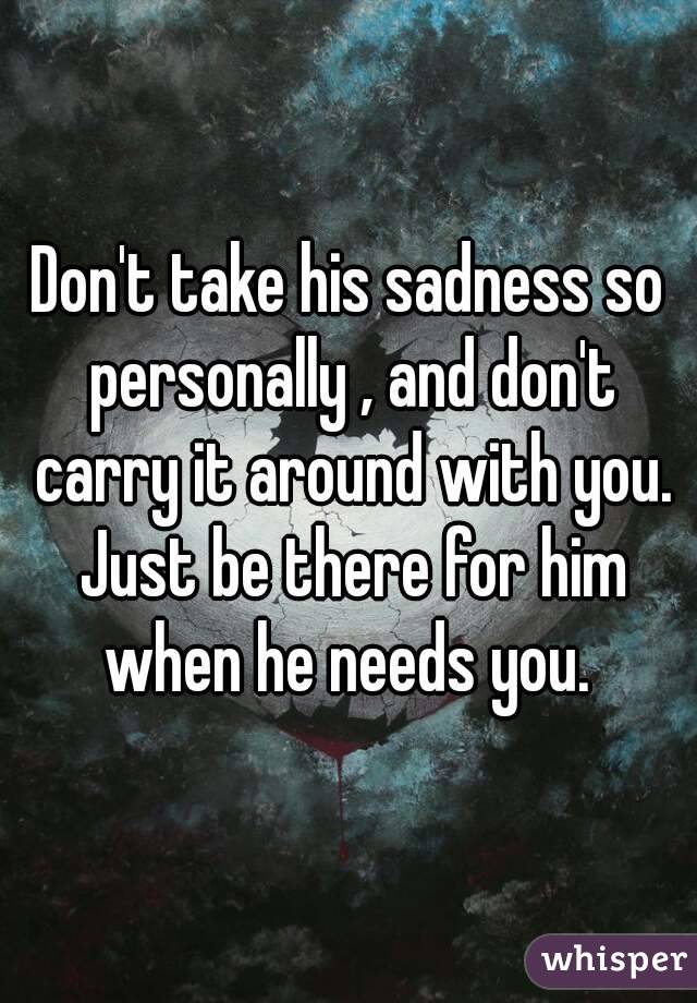 Don't take his sadness so personally , and don't carry it around with you. Just be there for him when he needs you. 