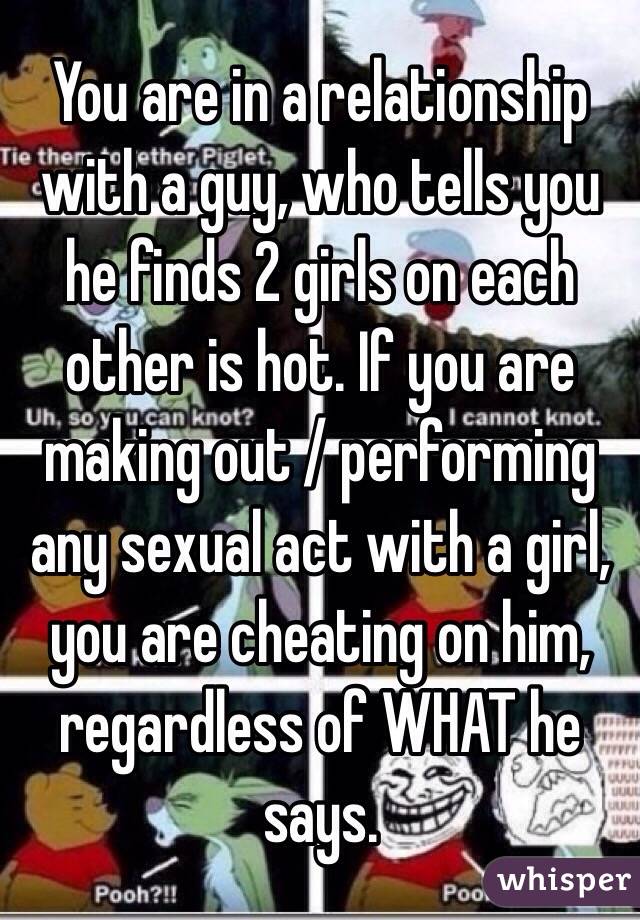 You are in a relationship with a guy, who tells you he finds 2 girls on each other is hot. If you are making out / performing any sexual act with a girl, you are cheating on him, regardless of WHAT he says.

