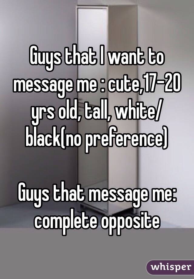 Guys that I want to message me : cute,17-20 yrs old, tall, white/black(no preference) 

Guys that message me: complete opposite 