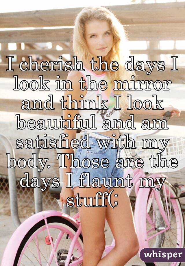 I cherish the days I look in the mirror and think I look beautiful and am satisfied with my body. Those are the days I flaunt my stuff(;