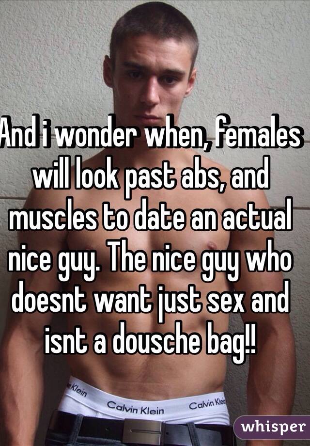 And i wonder when, females will look past abs, and muscles to date an actual nice guy. The nice guy who doesnt want just sex and isnt a dousche bag!!  