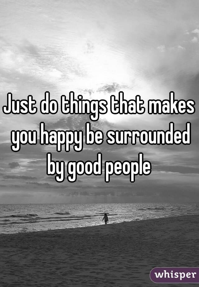 Just do things that makes you happy be surrounded by good people 