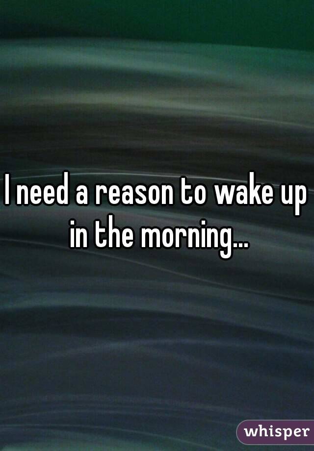 I need a reason to wake up in the morning...