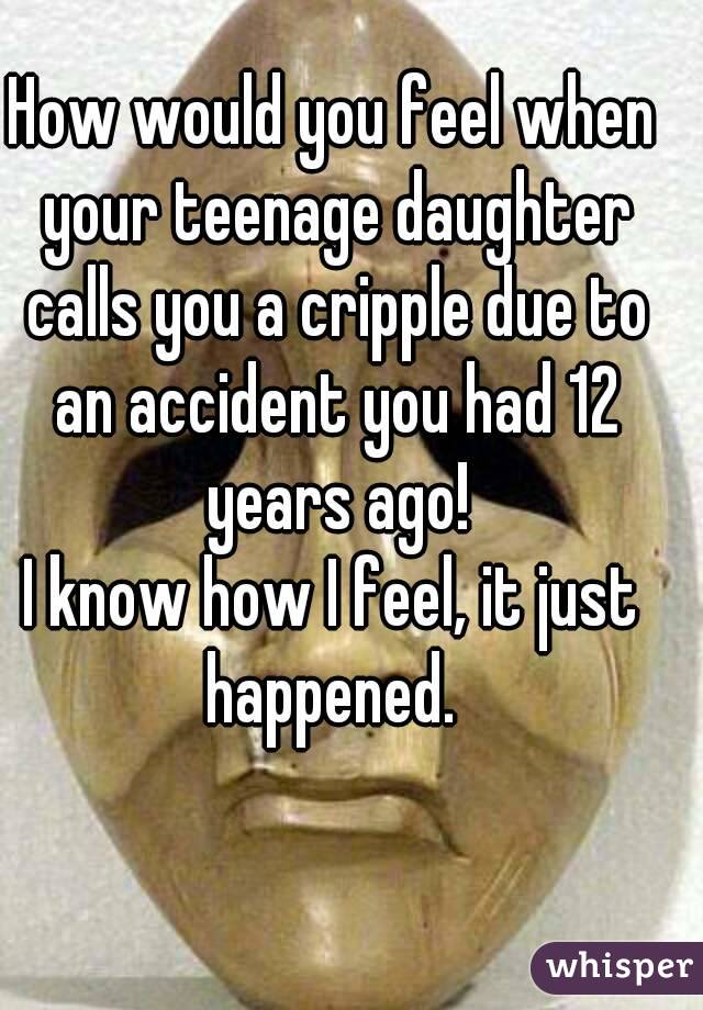 How would you feel when your teenage daughter calls you a cripple due to an accident you had 12 years ago!
I know how I feel, it just happened. 