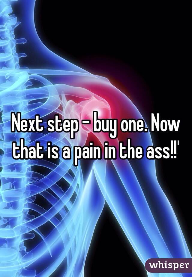 Next step - buy one. Now that is a pain in the ass!!' 
