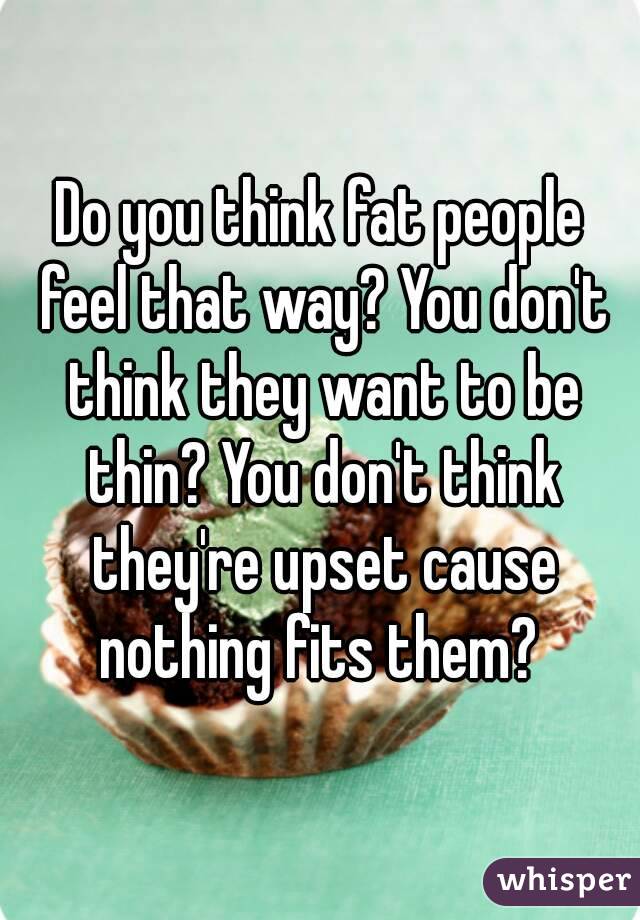 Do you think fat people feel that way? You don't think they want to be thin? You don't think they're upset cause nothing fits them? 