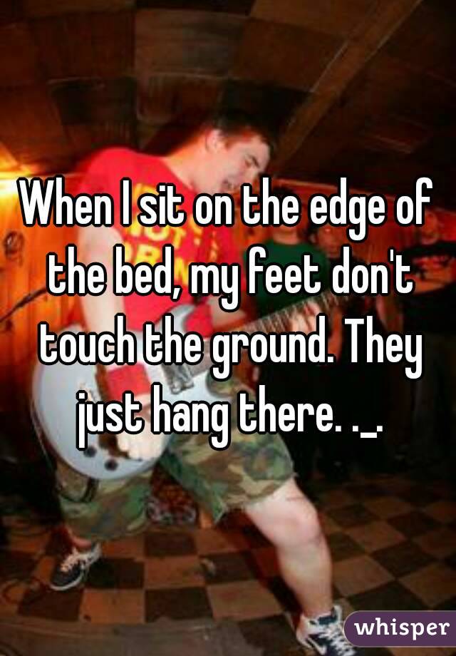 When I sit on the edge of the bed, my feet don't touch the ground. They just hang there. ._.