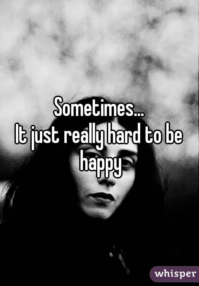 Sometimes...
It just really hard to be happy
