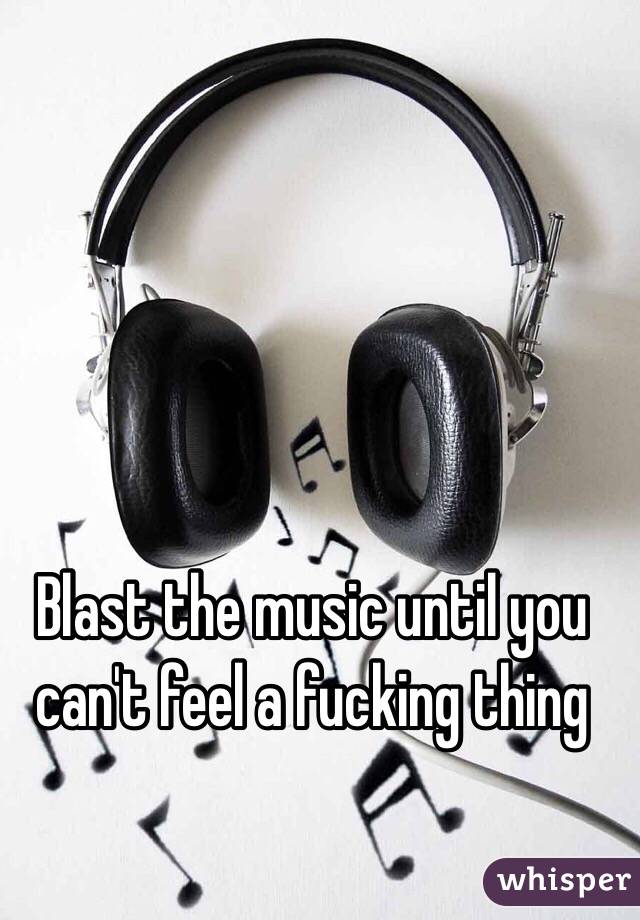 Blast the music until you can't feel a fucking thing 