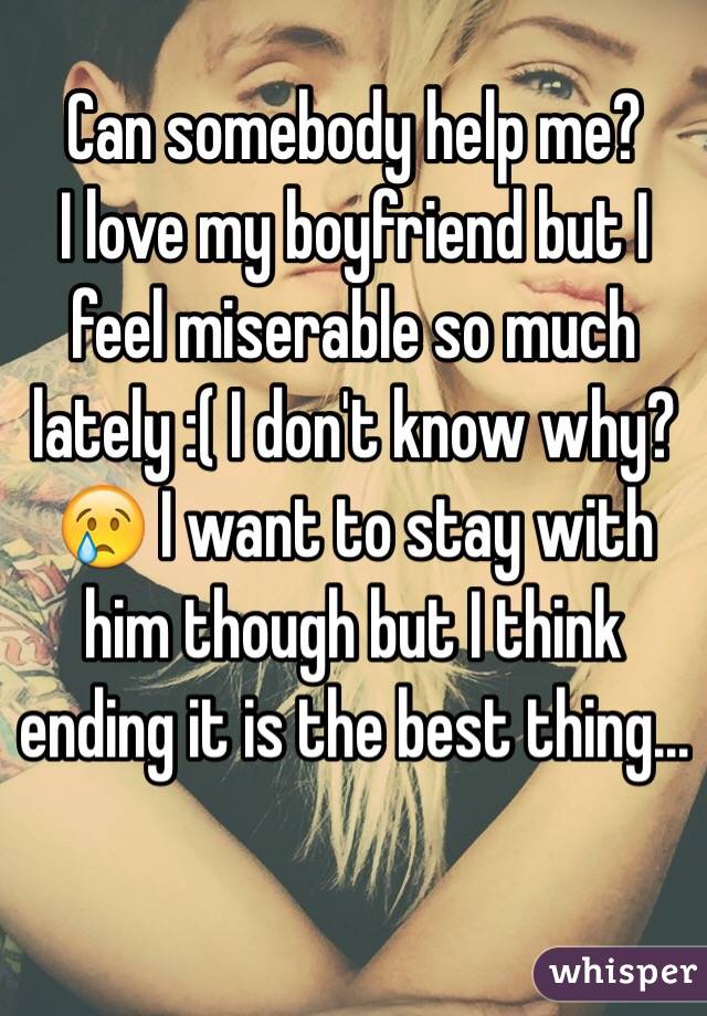 Can somebody help me? 
I love my boyfriend but I feel miserable so much lately :( I don't know why?😢 I want to stay with him though but I think ending it is the best thing...