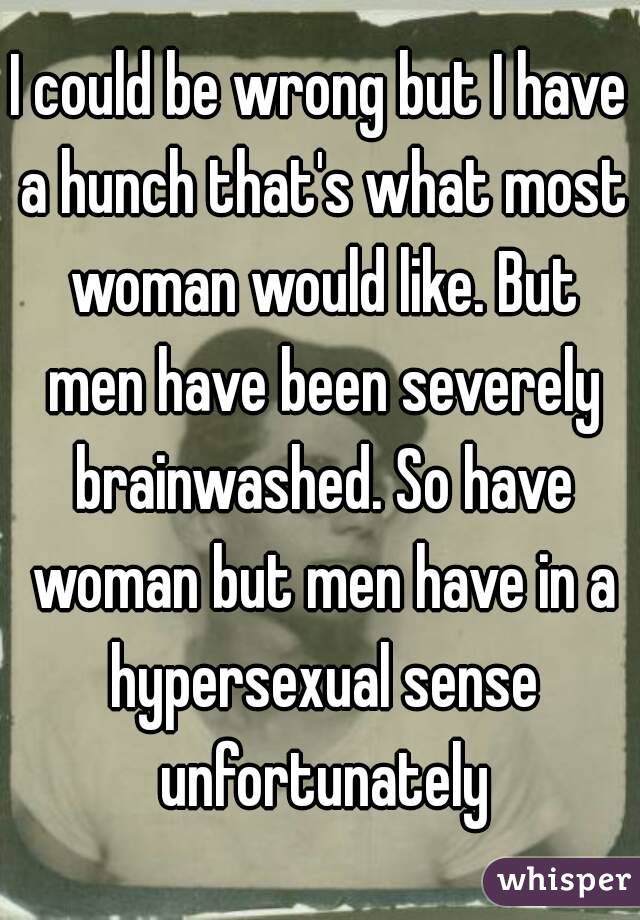 I could be wrong but I have a hunch that's what most woman would like. But men have been severely brainwashed. So have woman but men have in a hypersexual sense unfortunately