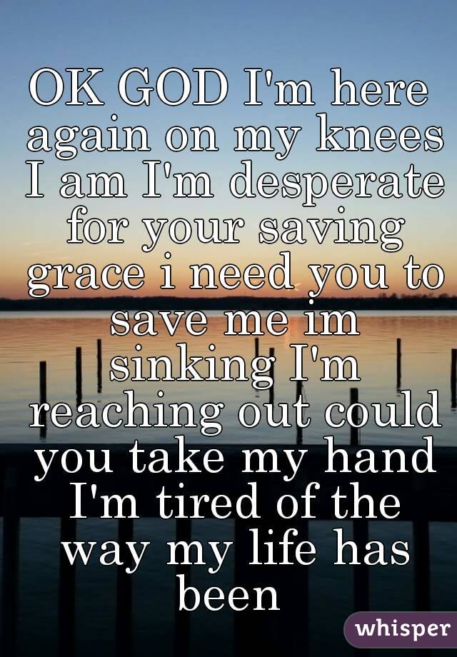 OK GOD I'm here again on my knees I am I'm desperate for your saving grace i need you to save me im sinking I'm reaching out could you take my hand I'm tired of the way my life has been 