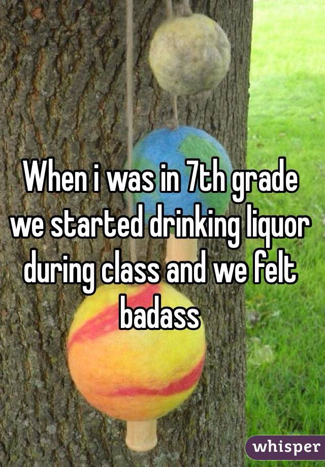 When i was in 7th grade we started drinking liquor during class and we felt badass 