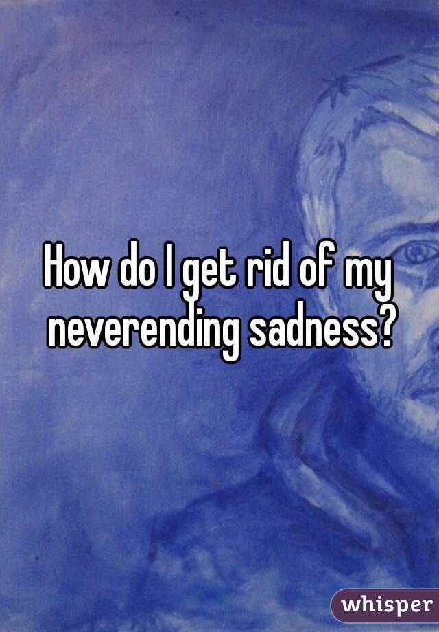 How do I get rid of my neverending sadness?