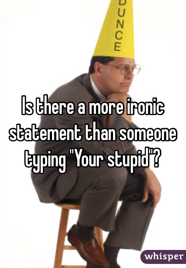 Is there a more ironic statement than someone typing "Your stupid"?