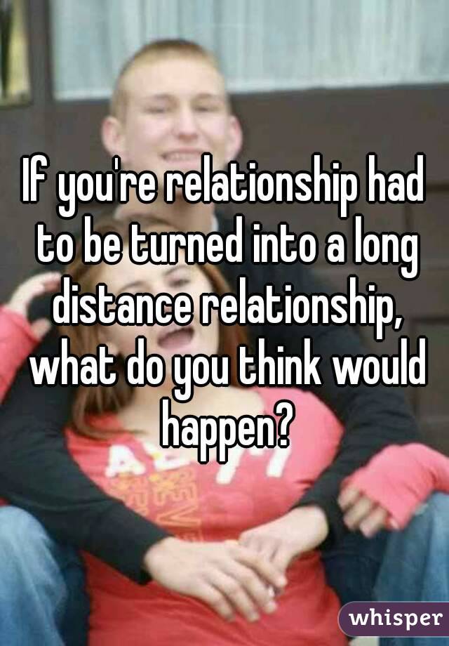 If you're relationship had to be turned into a long distance relationship, what do you think would happen?