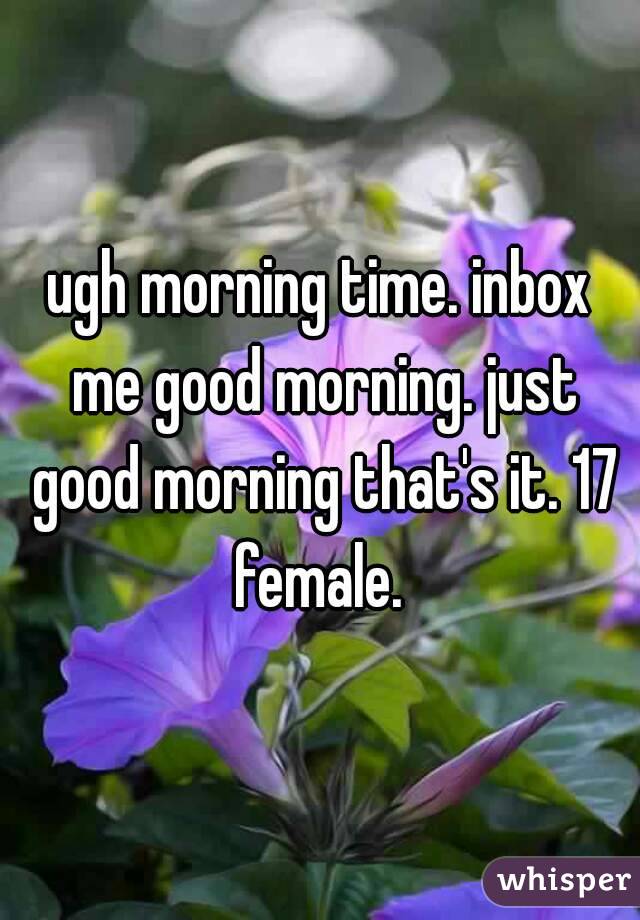 ugh morning time. inbox me good morning. just good morning that's it. 17 female. 