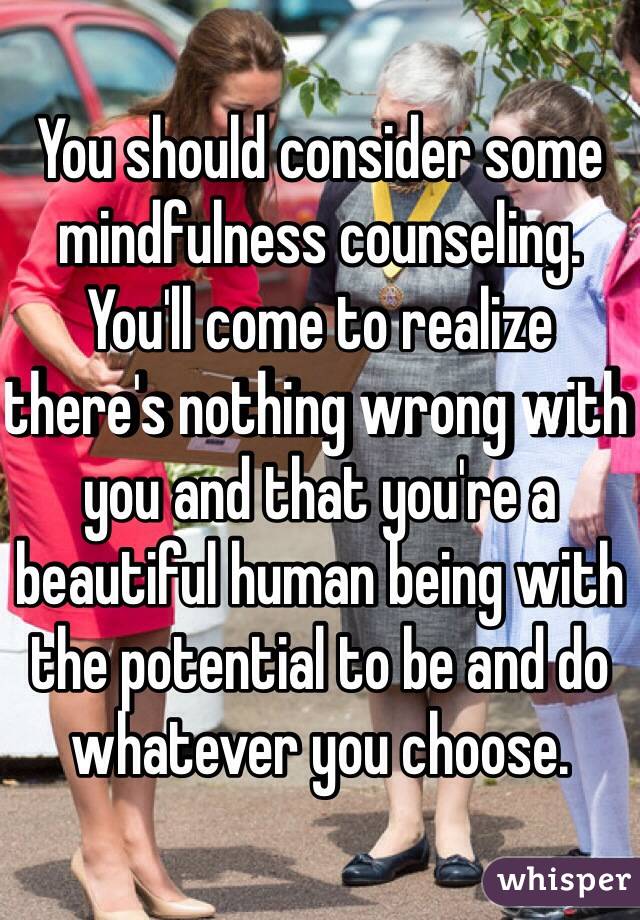 You should consider some mindfulness counseling. You'll come to realize there's nothing wrong with you and that you're a beautiful human being with the potential to be and do whatever you choose.