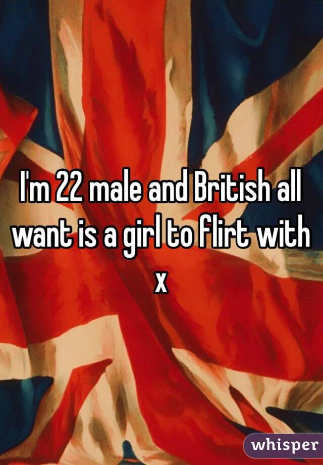 I'm 22 male and British all want is a girl to flirt with x 