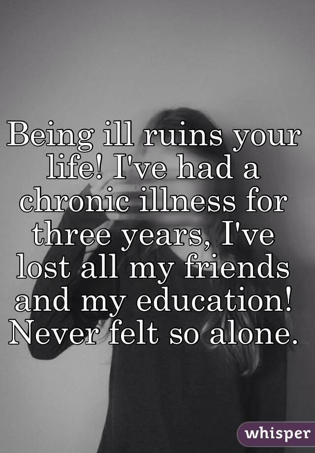 Being ill ruins your life! I've had a chronic illness for three years, I've lost all my friends and my education! Never felt so alone.  