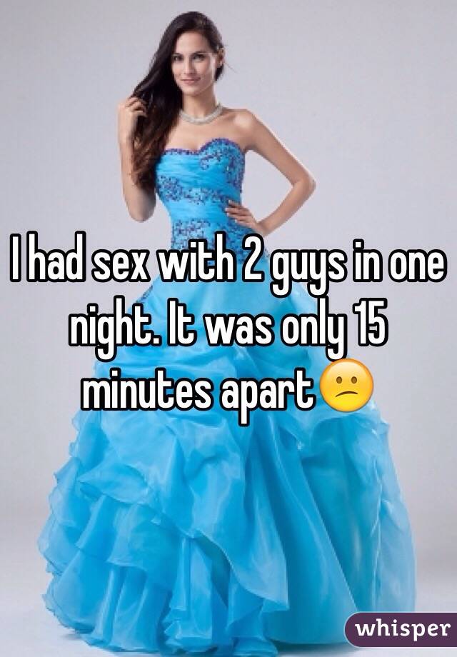 I had sex with 2 guys in one night. It was only 15 minutes apart😕