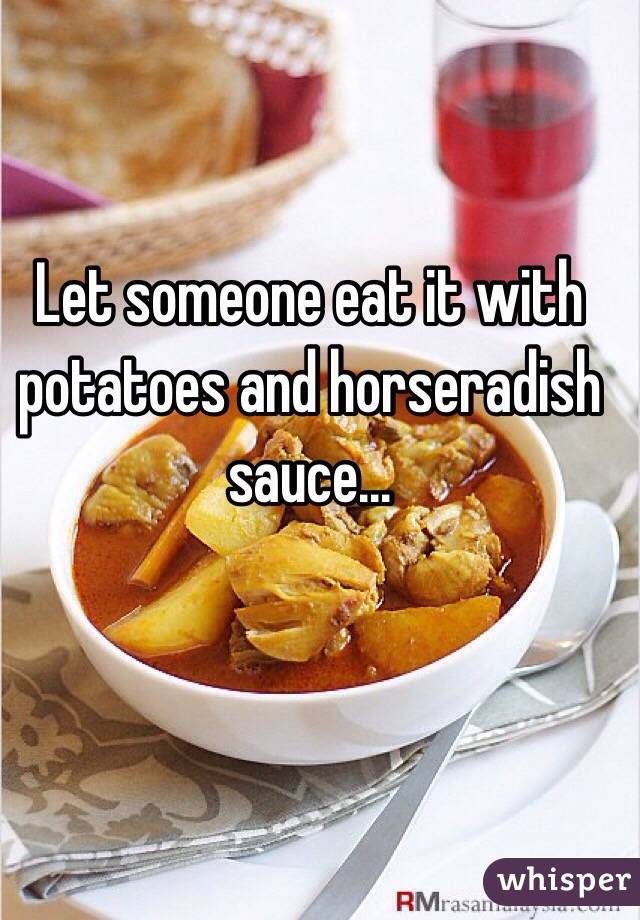 Let someone eat it with potatoes and horseradish sauce...