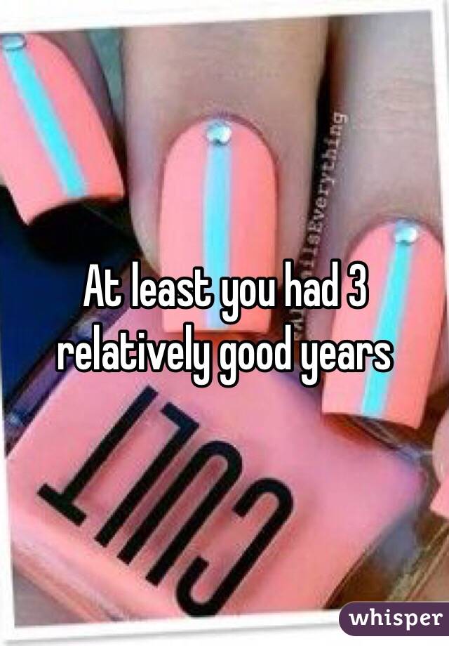 At least you had 3 relatively good years