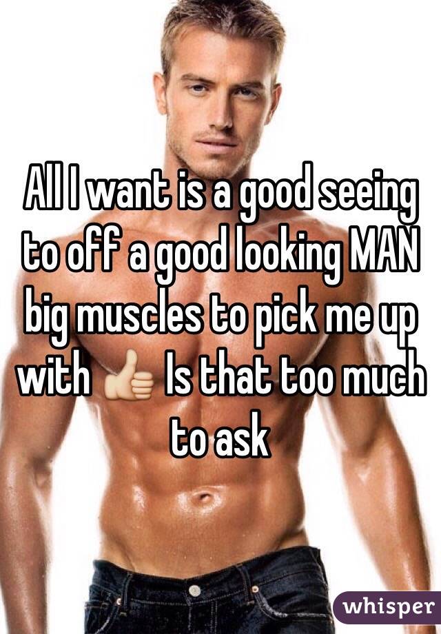 All I want is a good seeing to off a good looking MAN big muscles to pick me up with 👍 Is that too much to ask 
