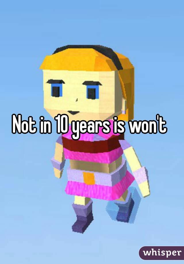 Not in 10 years is won't 