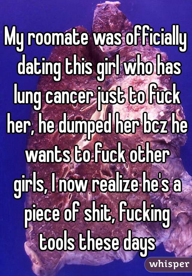 My roomate was officially  dating this girl who has lung cancer just to fuck her, he dumped her bcz he wants to fuck other girls, I now realize he's a piece of shit, fucking tools these days