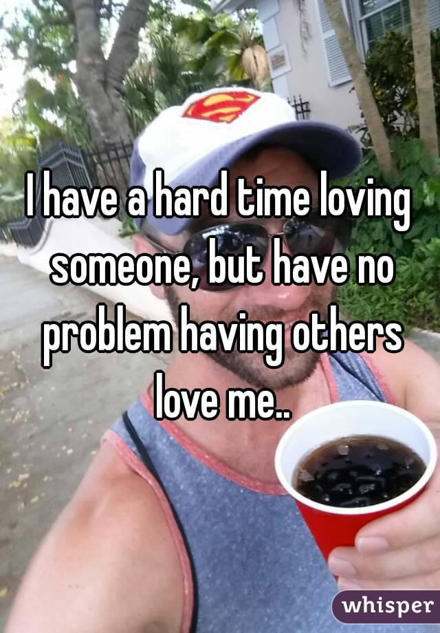 I have a hard time loving someone, but have no problem having others love me..