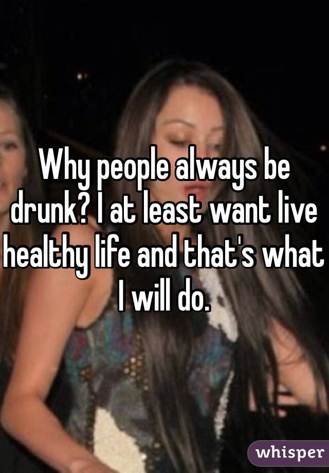 Why people always be drunk? I at least want live healthy life and that's what I will do.