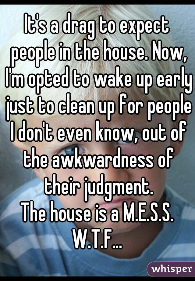 It's a drag to expect people in the house. Now, I'm opted to wake up early just to clean up for people I don't even know, out of the awkwardness of their judgment.
The house is a M.E.S.S.
W.T.F...