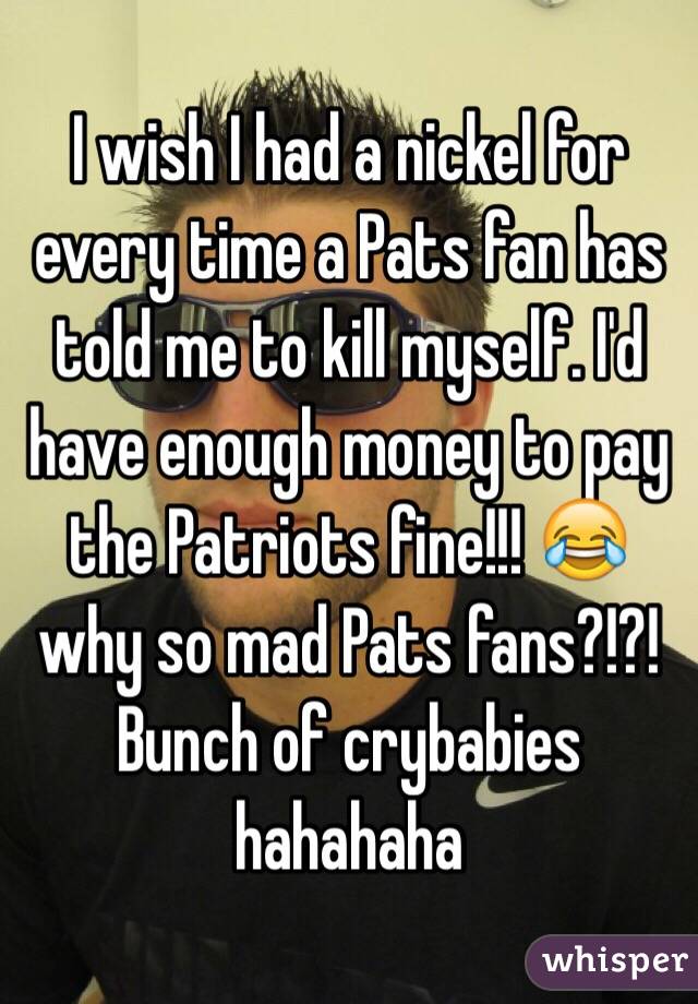 I wish I had a nickel for every time a Pats fan has told me to kill myself. I'd have enough money to pay the Patriots fine!!! 😂 why so mad Pats fans?!?!  Bunch of crybabies hahahaha