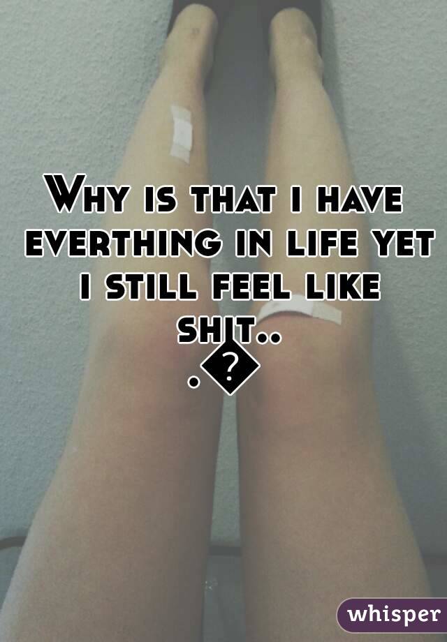 Why is that i have everthing in life yet i still feel like shit...💔