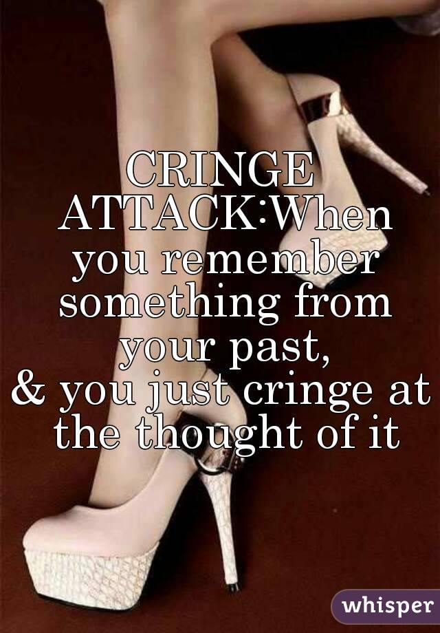 CRINGE ATTACK:When you remember something from your past,
& you just cringe at the thought of it