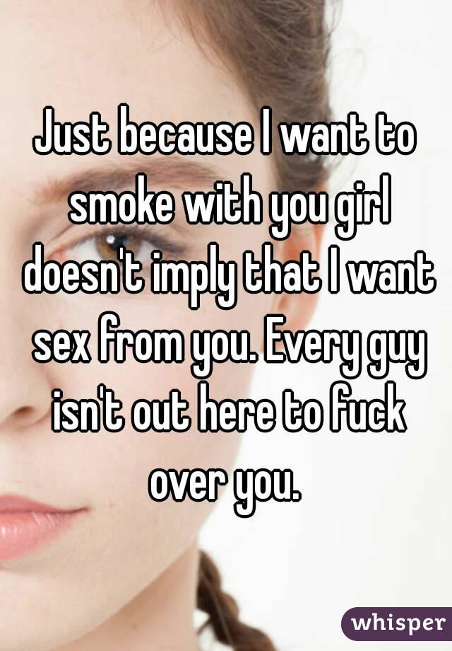 Just because I want to smoke with you girl doesn't imply that I want sex from you. Every guy isn't out here to fuck over you. 