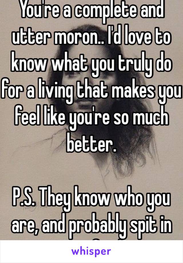 You're a complete and utter moron.. I'd love to know what you truly do for a living that makes you feel like you're so much better. 

P.S. They know who you are, and probably spit in your food. 