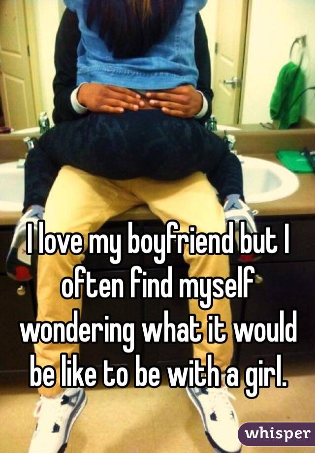I love my boyfriend but I often find myself wondering what it would be like to be with a girl. 