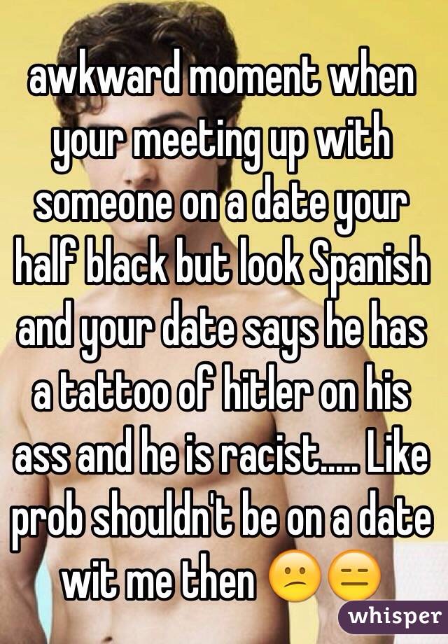 awkward moment when your meeting up with someone on a date your half black but look Spanish and your date says he has a tattoo of hitler on his ass and he is racist..... Like prob shouldn't be on a date wit me then 😕😑