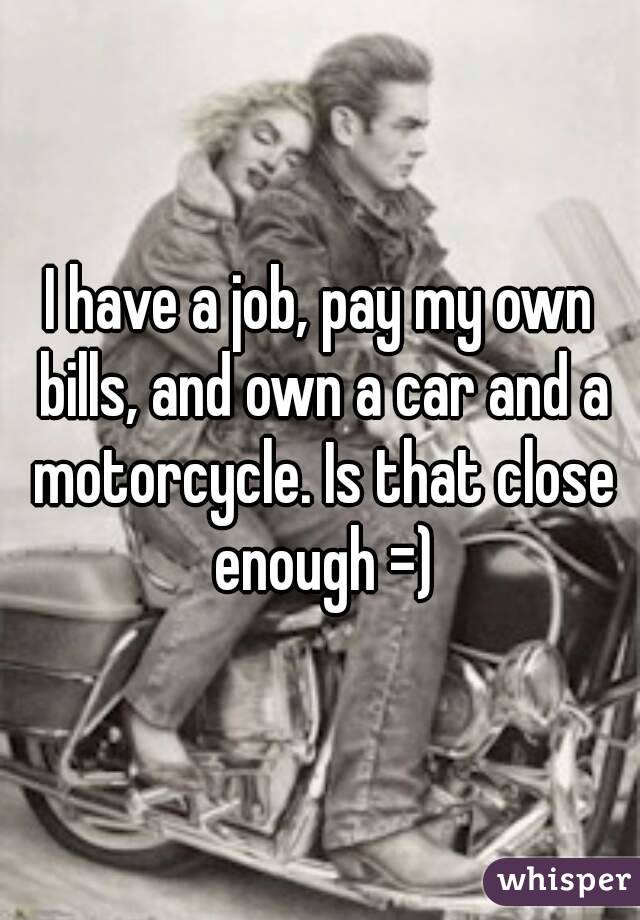 I have a job, pay my own bills, and own a car and a motorcycle. Is that close enough =)