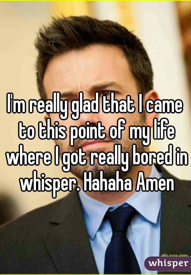 I'm really glad that I came to this point of my life where I got really bored in whisper. Hahaha Amen