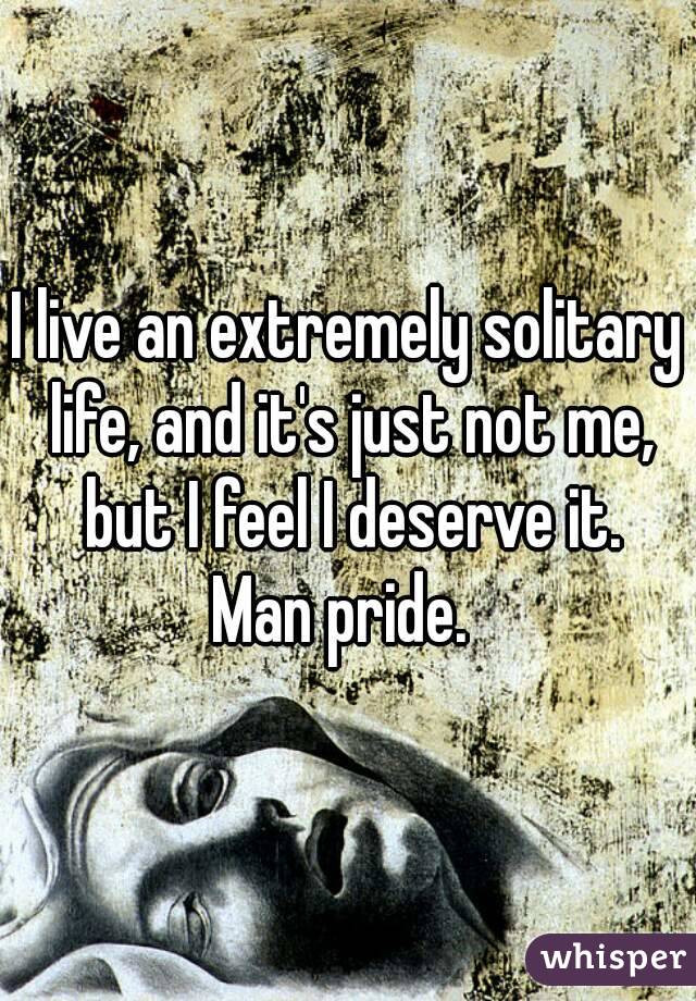 I live an extremely solitary life, and it's just not me, but I feel I deserve it.
Man pride. 