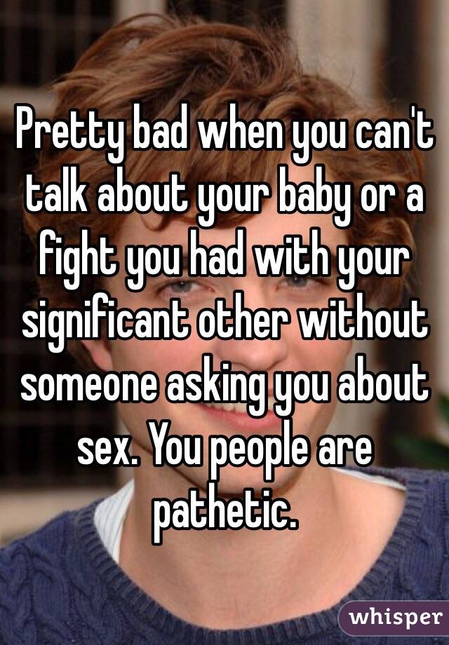 Pretty bad when you can't talk about your baby or a fight you had with your significant other without someone asking you about sex. You people are pathetic. 