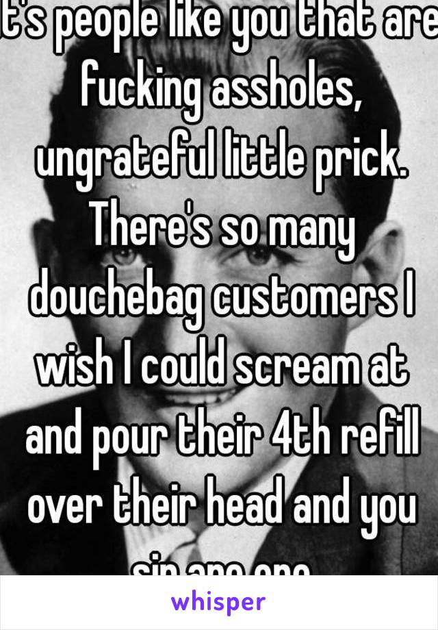 It's people like you that are fucking assholes, ungrateful little prick. There's so many douchebag customers I wish I could scream at and pour their 4th refill over their head and you sir are one