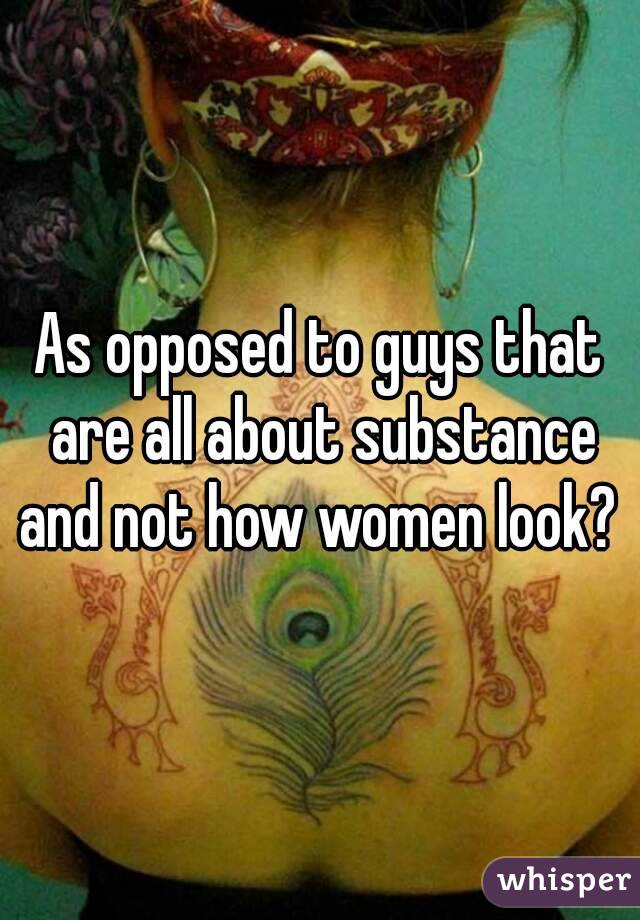 As opposed to guys that are all about substance and not how women look? 